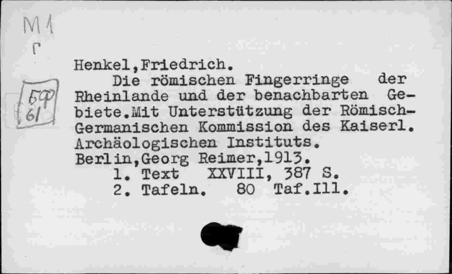 ﻿г
Henkel,Friedrich.
Die römischen Fingerringe der Rheinlande und der benachbarten Gebiete.Mit Unterstützung der Römisch-Germanischen Kommission des Kaiserl. Archäologischen Instituts. Berlin,Georg Reimer,1913.
1.	Text XXVIII, 387 S.
2.	Tafeln. 80 Taf.111.